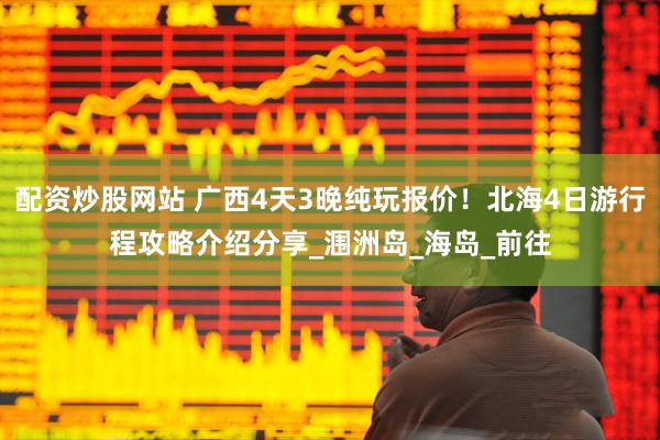 配资炒股网站 广西4天3晚纯玩报价！北海4日游行程攻略介绍分享_涠洲岛_海岛_前往