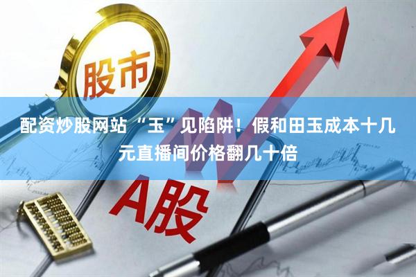 配资炒股网站 “玉”见陷阱！假和田玉成本十几元直播间价格翻几十倍