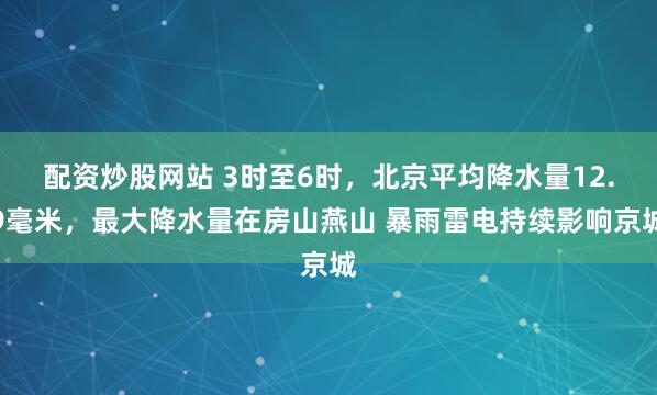 配资炒股网站 3时至6时，北京平均降水量12.9毫米，最大降水量在房山燕山 暴雨雷电持续影响京城
