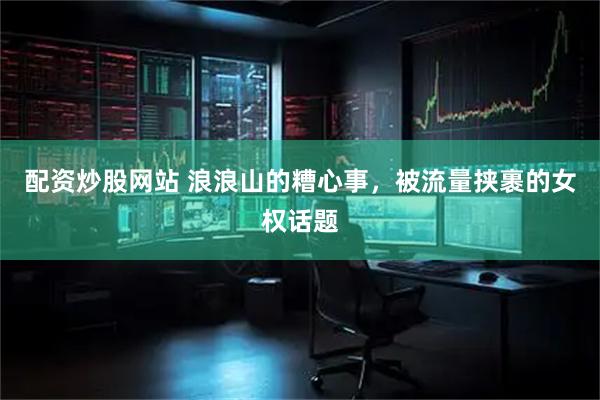 配资炒股网站 浪浪山的糟心事，被流量挟裹的女权话题