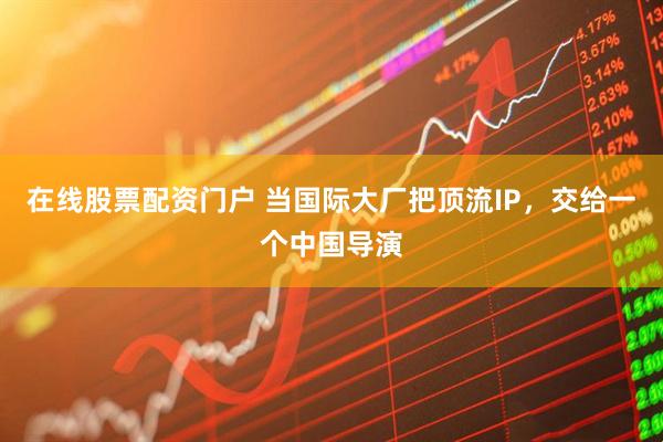 在线股票配资门户 当国际大厂把顶流IP，交给一个中国导演