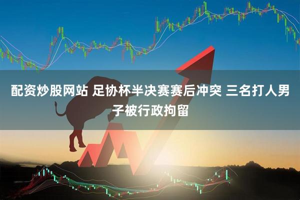 配资炒股网站 足协杯半决赛赛后冲突 三名打人男子被行政拘留