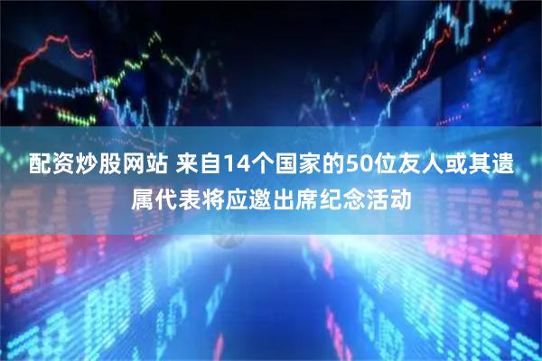 配资炒股网站 来自14个国家的50位友人或其遗属代表将应邀出席纪念活动