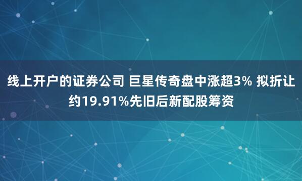 线上开户的证券公司 巨星传奇盘中涨超3% 拟折让约19.91%先旧后新配股筹资