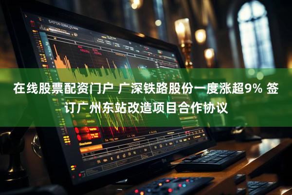 在线股票配资门户 广深铁路股份一度涨超9% 签订广州东站改造项目合作协议