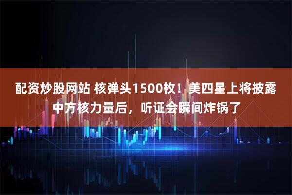 配资炒股网站 核弹头1500枚!美四星上将披露中方核力量后,听证会瞬间炸锅了