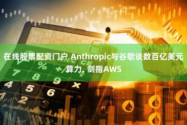 在线股票配资门户 Anthropic与谷歌谈数百亿美元算力, 剑指AWS