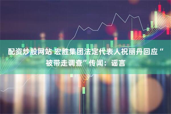 配资炒股网站 宏胜集团法定代表人祝丽丹回应“被带走调查”传闻：谣言