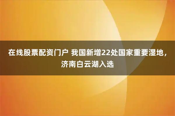 在线股票配资门户 我国新增22处国家重要湿地,济南白云湖入选