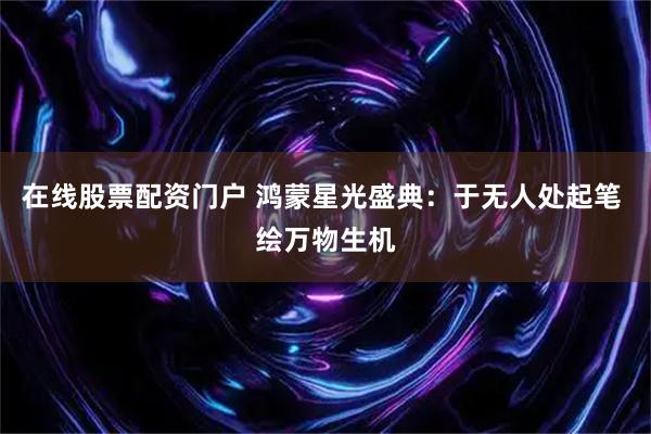 在线股票配资门户 鸿蒙星光盛典：于无人处起笔 绘万物生机