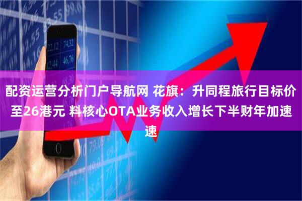 配资运营分析门户导航网 花旗：升同程旅行目标价至26港元 料核心OTA业务收入增长下半财年加速