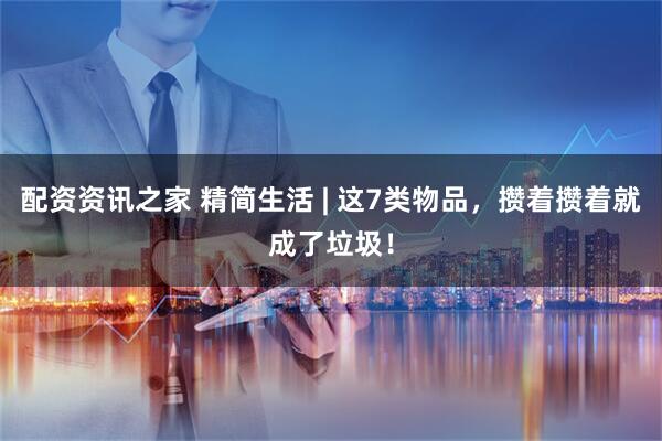 配资资讯之家 精简生活 | 这7类物品，攒着攒着就成了垃圾！