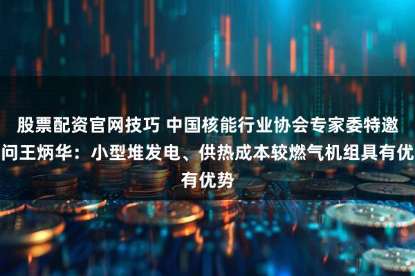 股票配资官网技巧 中国核能行业协会专家委特邀顾问王炳华：小型堆发电、供热成本较燃气机组具有优势