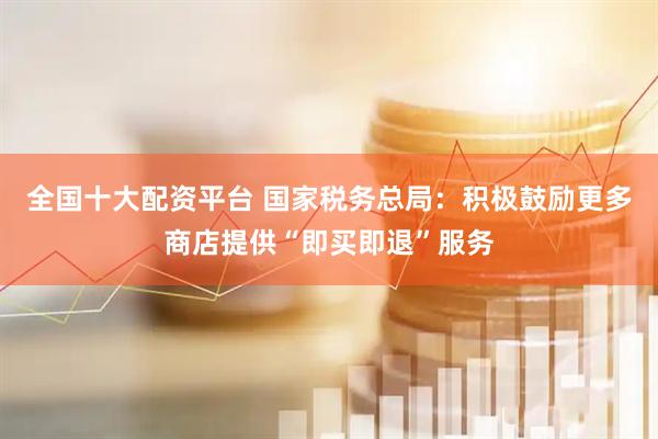 全国十大配资平台 国家税务总局：积极鼓励更多商店提供“即买即退”服务