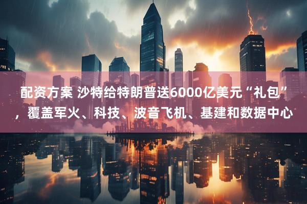 配资方案 沙特给特朗普送6000亿美元“礼包”，覆盖军火、科技、波音飞机、基建和数据中心