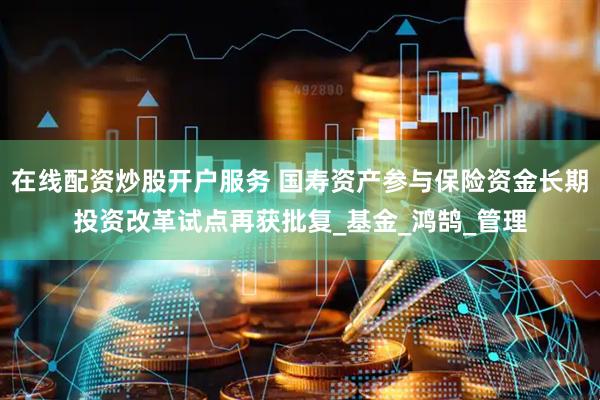 在线配资炒股开户服务 国寿资产参与保险资金长期投资改革试点再获批复_基金_鸿鹄_管理
