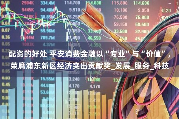 配资的好处 平安消费金融以“专业”与“价值”，荣膺浦东新区经济突出贡献奖_发展_服务_科技