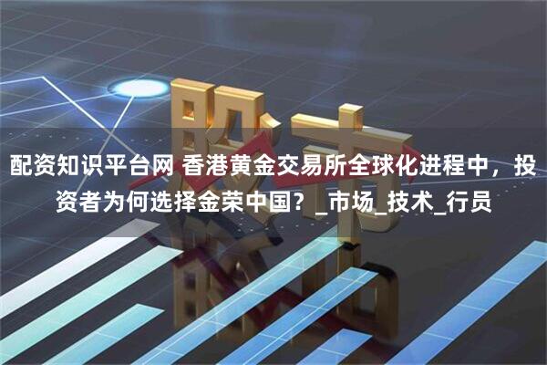 配资知识平台网 香港黄金交易所全球化进程中，投资者为何选择金荣中国？_市场_技术_行员