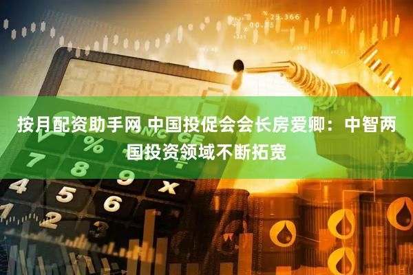 按月配资助手网 中国投促会会长房爱卿：中智两国投资领域不断拓宽