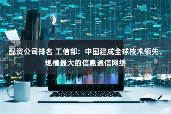 配资公司排名 工信部：中国建成全球技术领先、规模最大的信息通信网络