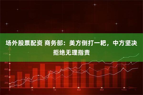 场外股票配资 商务部：美方倒打一耙，中方坚决拒绝无理指责