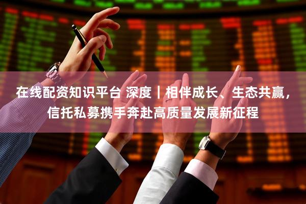 在线配资知识平台 深度｜相伴成长、生态共赢，信托私募携手奔赴高质量发展新征程