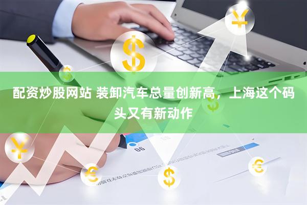配资炒股网站 装卸汽车总量创新高，上海这个码头又有新动作