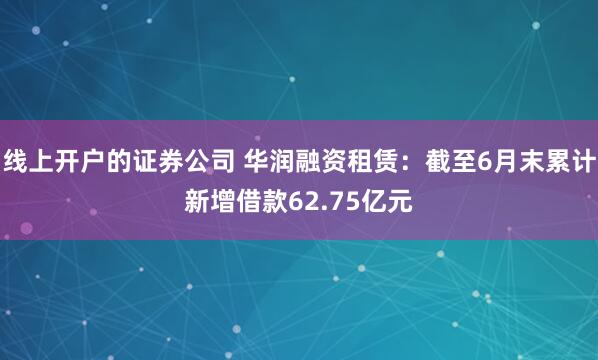 线上开户的证券公司 华润融资租赁：截至6月末累计新增借款62.75亿元