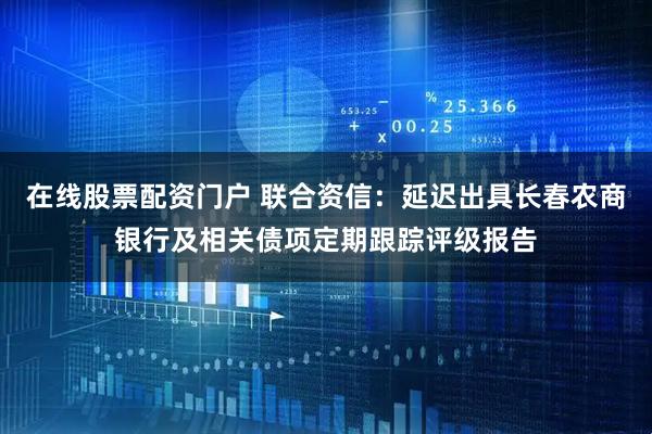 在线股票配资门户 联合资信：延迟出具长春农商银行及相关债项定期跟踪评级报告