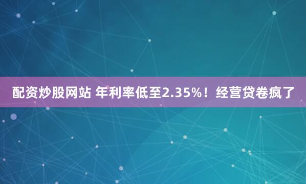 配资炒股网站 年利率低至2.35%！经营贷卷疯了