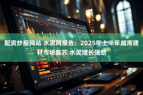 配资炒股网站 水泥网报告：2025年上半年越南建材市场复苏 水泥增长强劲
