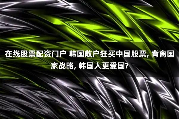 在线股票配资门户 韩国散户狂买中国股票, 背离国家战略, 韩国人更爱国?