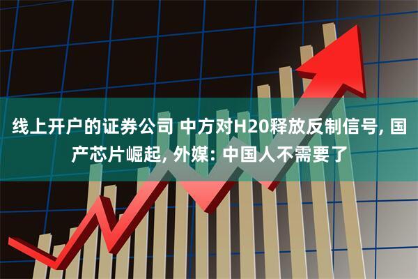 线上开户的证券公司 中方对H20释放反制信号, 国产芯片崛起, 外媒: 中国人不需要了