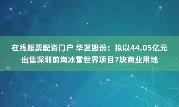在线股票配资门户 华发股份：拟以44.05亿元出售深圳前海冰雪世界项目7块商业用地