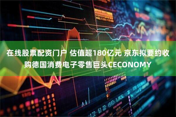 在线股票配资门户 估值超180亿元 京东拟要约收购德国消费电子零售巨头CECONOMY