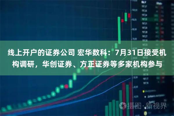 线上开户的证券公司 宏华数科：7月31日接受机构调研，华创证券、方正证券等多家机构参与