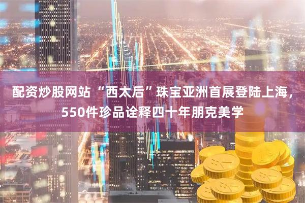 配资炒股网站 “西太后”珠宝亚洲首展登陆上海，550件珍品诠释四十年朋克美学