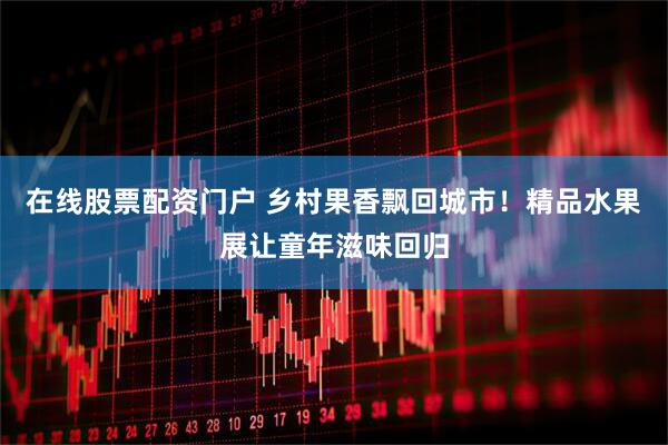 在线股票配资门户 乡村果香飘回城市！精品水果展让童年滋味回归