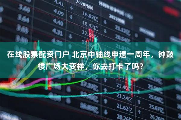 在线股票配资门户 北京中轴线申遗一周年，钟鼓楼广场大变样，你去打卡了吗？