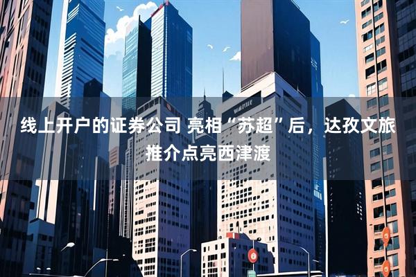 线上开户的证券公司 亮相“苏超”后，达孜文旅推介点亮西津渡