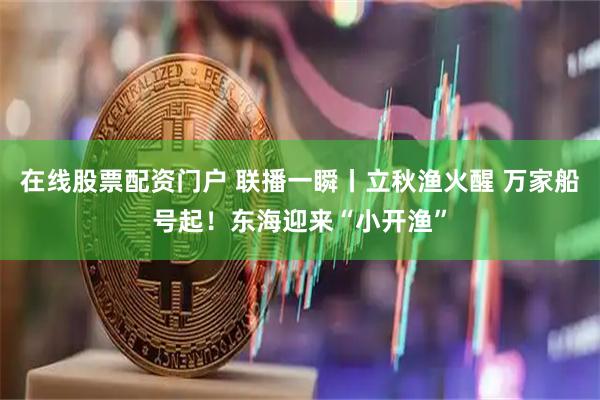 在线股票配资门户 联播一瞬丨立秋渔火醒 万家船号起！东海迎来“小开渔”