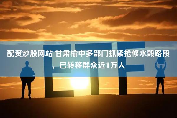 配资炒股网站 甘肃榆中多部门抓紧抢修水毁路段，已转移群众近1万人