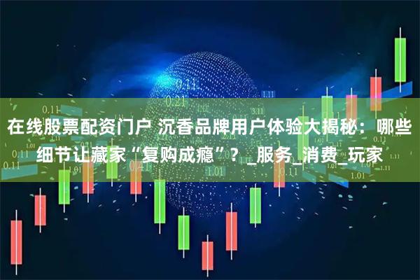 在线股票配资门户 沉香品牌用户体验大揭秘：哪些细节让藏家“复购成瘾”？_服务_消费_玩家