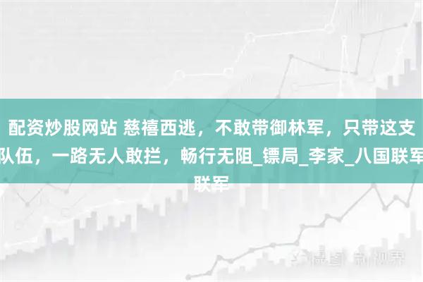 配资炒股网站 慈禧西逃，不敢带御林军，只带这支队伍，一路无人敢拦，畅行无阻_镖局_李家_八国联军