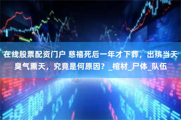 在线股票配资门户 慈禧死后一年才下葬，出殡当天臭气熏天，究竟是何原因？_棺材_尸体_队伍