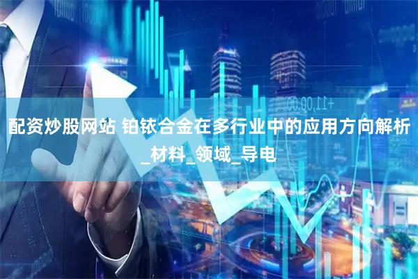 配资炒股网站 铂铱合金在多行业中的应用方向解析_材料_领域_导电