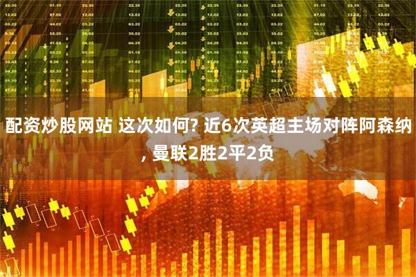 配资炒股网站 这次如何? 近6次英超主场对阵阿森纳, 曼联2胜2平2负