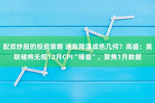 配资炒股的投资策略 通胀降温成色几何？高盛：美联储将无视12月CPI“噪音”，聚焦1月数据