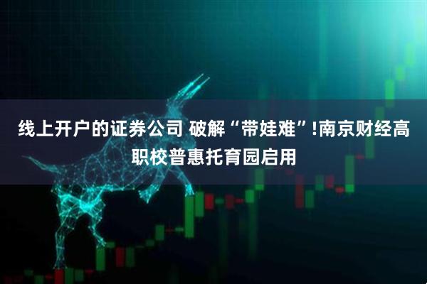 线上开户的证券公司 破解“带娃难”!南京财经高职校普惠托育园启用