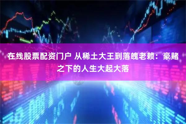 在线股票配资门户 从稀土大王到落魄老赖：豪赌之下的人生大起大落